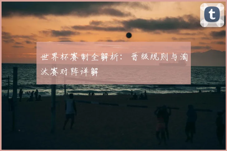 世界杯赛制全解析:晋级规则与淘汰赛对阵详解
