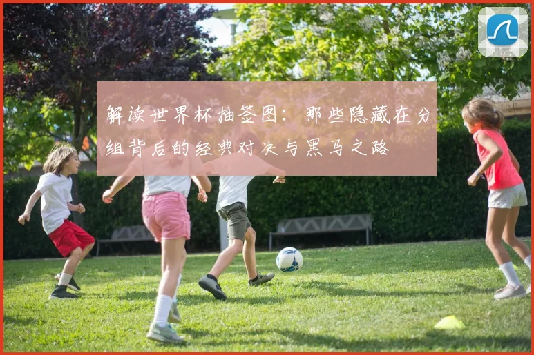解读世界杯抽签图：那些隐藏在分组背后的经典对决与黑马之路
