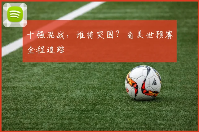 十强混战,谁将突围?南美世预赛全程追踪