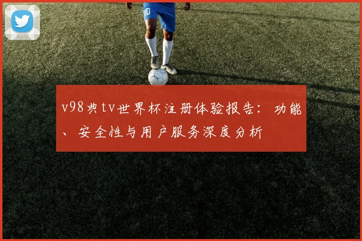 v98典tv世界杯注册体验报告:功能、安全性与用户服务深度分析