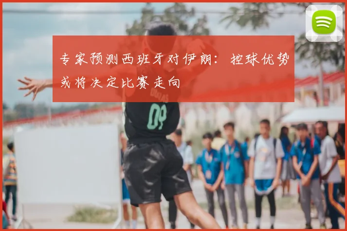 专家预测西班牙对伊朗:控球优势或将决定比赛走向