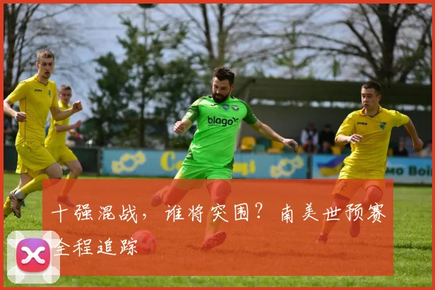 十强混战,谁将突围?南美世预赛全程追踪