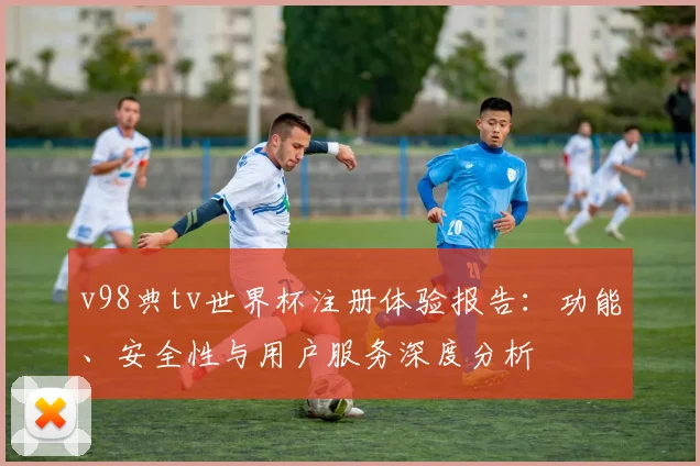 v98典tv世界杯注册体验报告:功能、安全性与用户服务深度分析