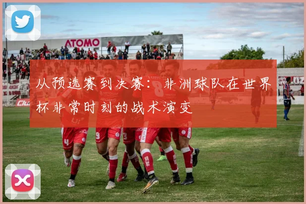 从预选赛到决赛：非洲球队在世界杯非常时刻的战术演变