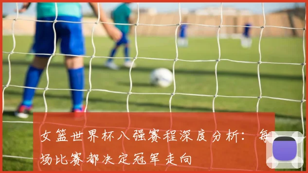 女篮世界杯八强赛程深度分析：每场比赛都决定冠军走向