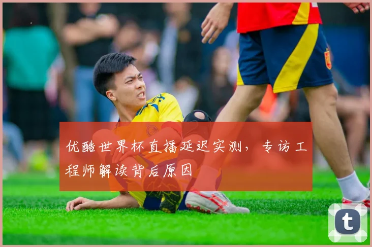 优酷世界杯直播延迟实测，专访工程师解读背后原因