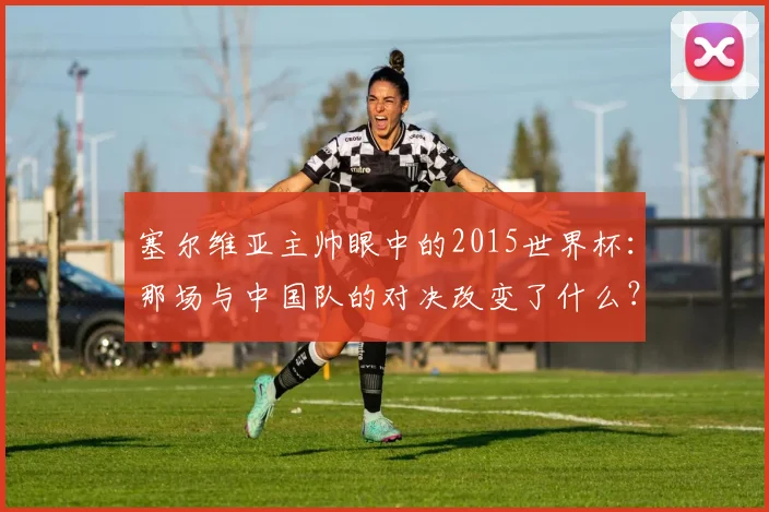塞尔维亚主帅眼中的2015世界杯：那场与中国队的对决改变了什么？
