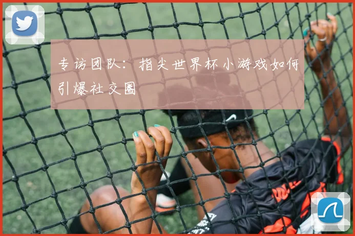 专访团队：指尖世界杯小游戏如何引爆社交圈