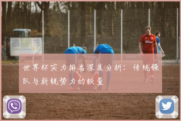 世界杯实力排名深度分析：传统强队与新锐势力的较量