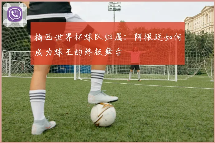 梅西世界杯球队归属：阿根廷如何成为球王的终极舞台