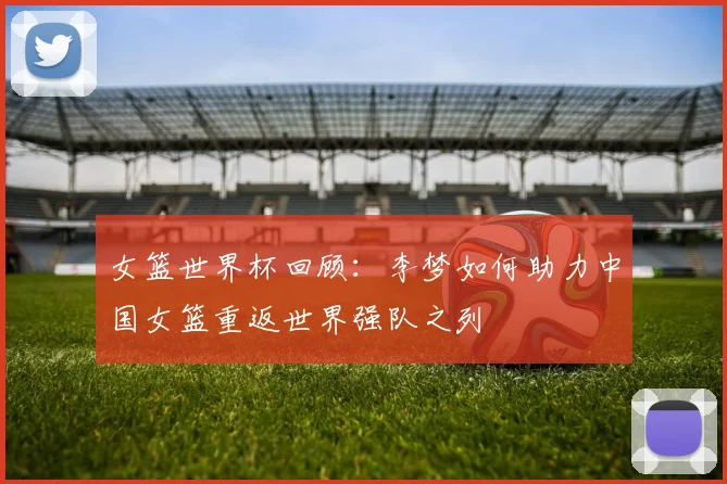 女篮世界杯回顾：李梦如何助力中国女篮重返世界强队之列