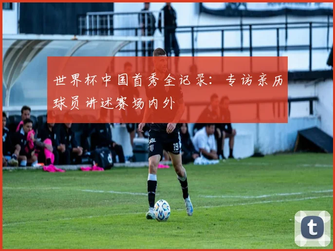 世界杯中国首秀全记录：专访亲历球员讲述赛场内外