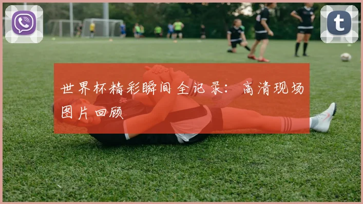 世界杯精彩瞬间全记录：高清现场图片回顾