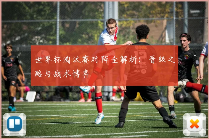 世界杯淘汰赛对阵全解析：晋级之路与战术博弈