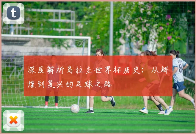 深度解析乌拉圭世界杯历史：从辉煌到复兴的足球之路