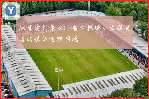 从可爱到争议：看台抢镜小女孩背后的媒体伦理困境
