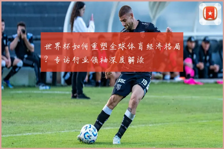 世界杯如何重塑全球体育经济格局？专访行业领袖深度解读