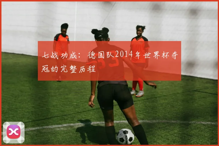 七战功成：德国队2014年世界杯夺冠的完整历程